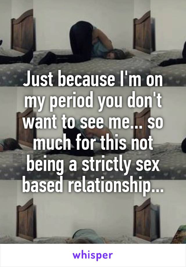 Just because I'm on my period you don't want to see me... so much for this not being a strictly sex based relationship...