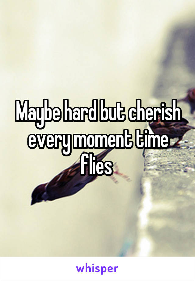 Maybe hard but cherish every moment time flies 