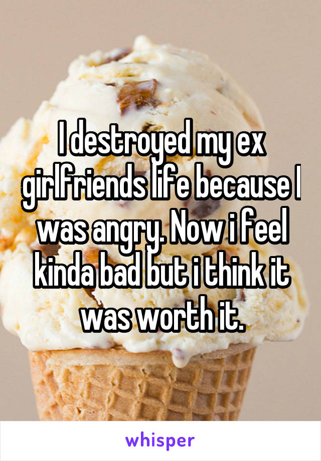 I destroyed my ex girlfriends life because I was angry. Now i feel kinda bad but i think it was worth it.