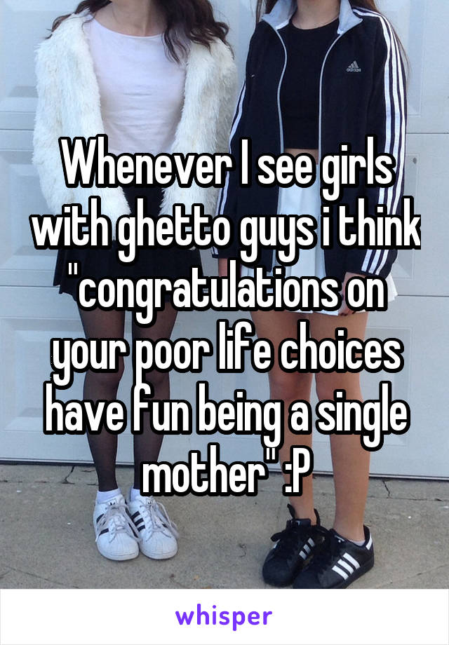 Whenever I see girls with ghetto guys i think "congratulations on your poor life choices have fun being a single mother" :P