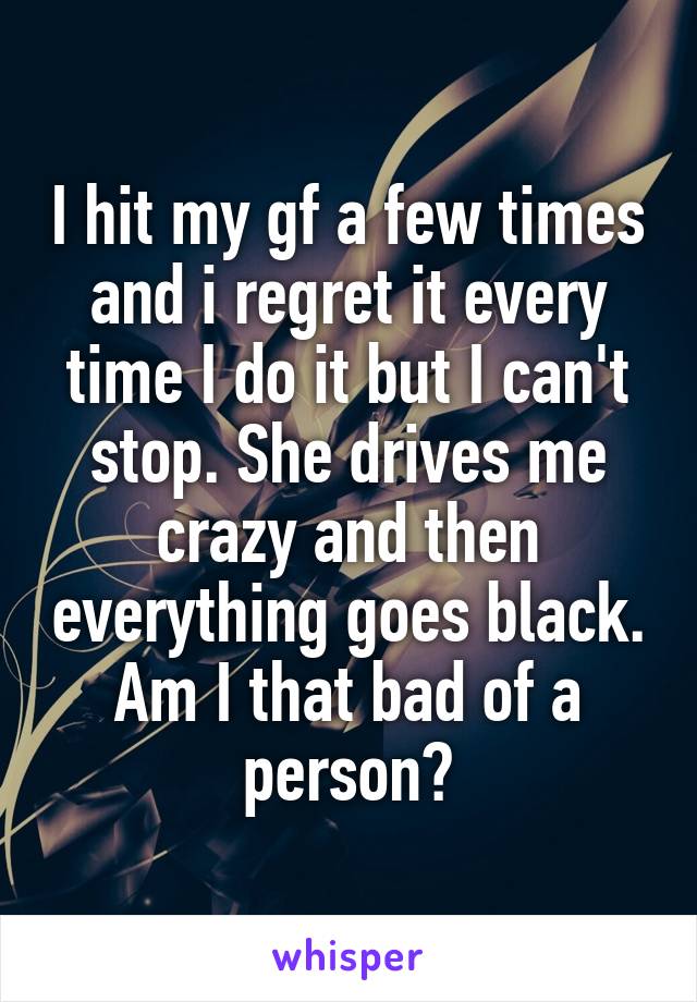 I hit my gf a few times and i regret it every time I do it but I can't stop. She drives me crazy and then everything goes black. Am I that bad of a person?