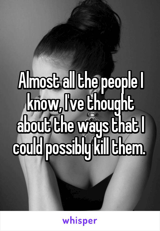 Almost all the people I know, I've thought about the ways that I could possibly kill them. 