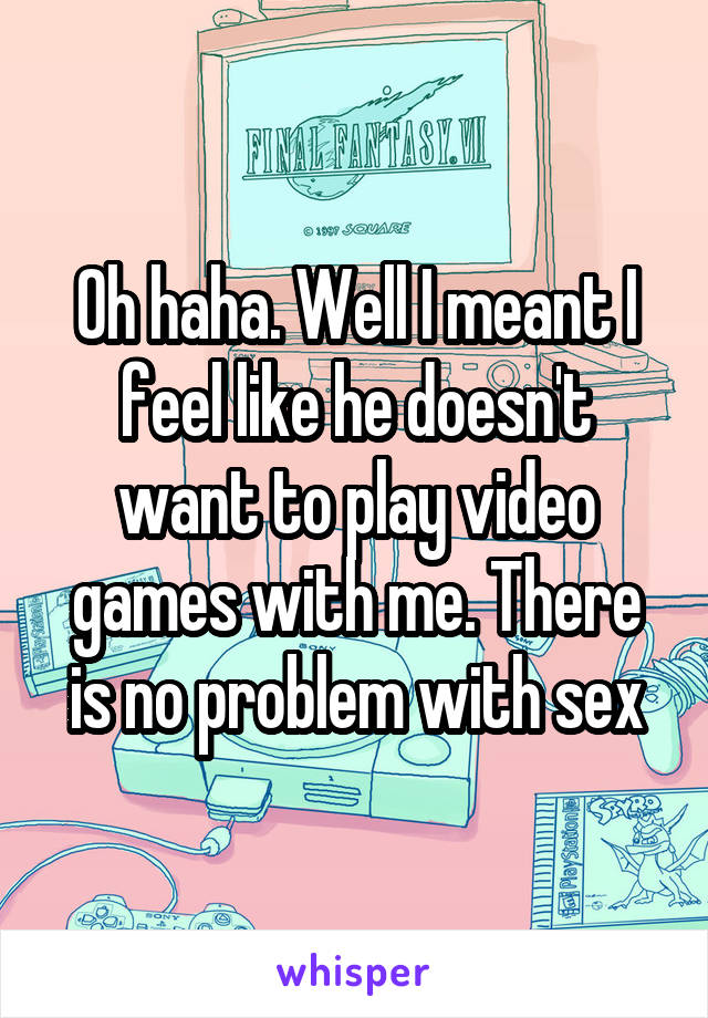Oh haha. Well I meant I feel like he doesn't want to play video games with me. There is no problem with sex