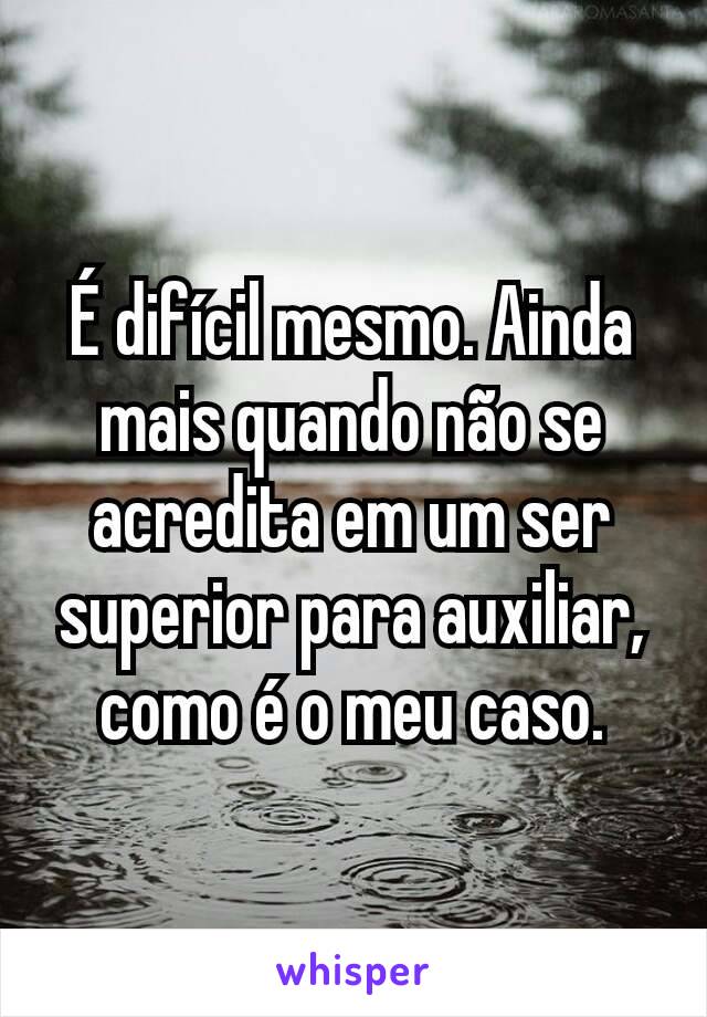 É difícil mesmo. Ainda mais quando não se acredita em um ser superior para auxiliar, como é o meu caso.