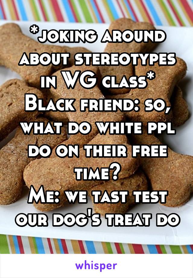 *joking around about stereotypes in WG class*
Black friend: so, what do white ppl do on their free time?
Me: we tast test our dog's treat do
