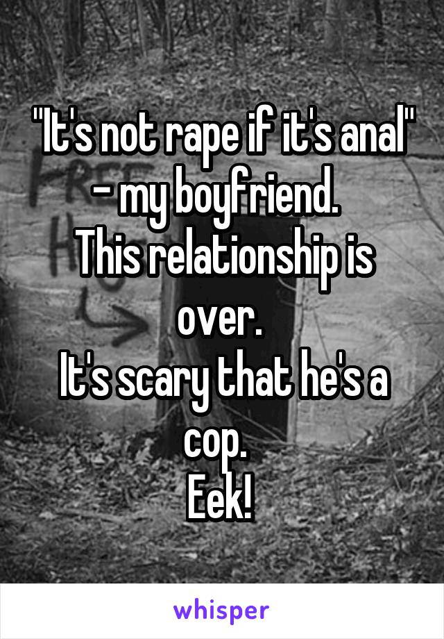 "It's not rape if it's anal" - my boyfriend.  
This relationship is over. 
It's scary that he's a cop.  
Eek! 