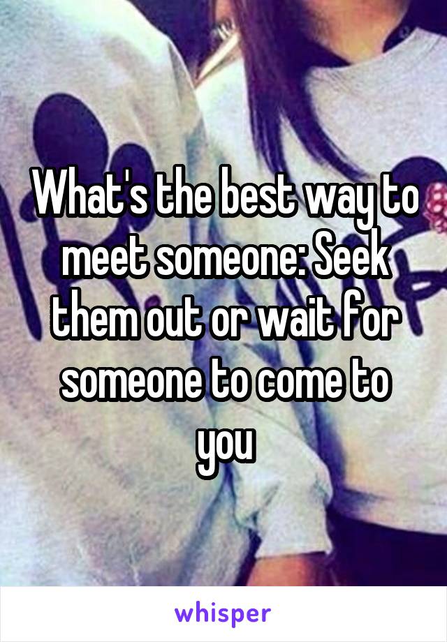 What's the best way to meet someone: Seek them out or wait for someone to come to you