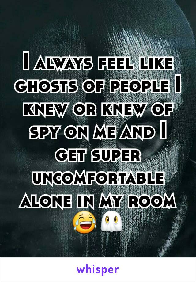 I always feel like ghosts of people I knew or knew of spy on me and I get super uncomfortable alone in my room 😂👻