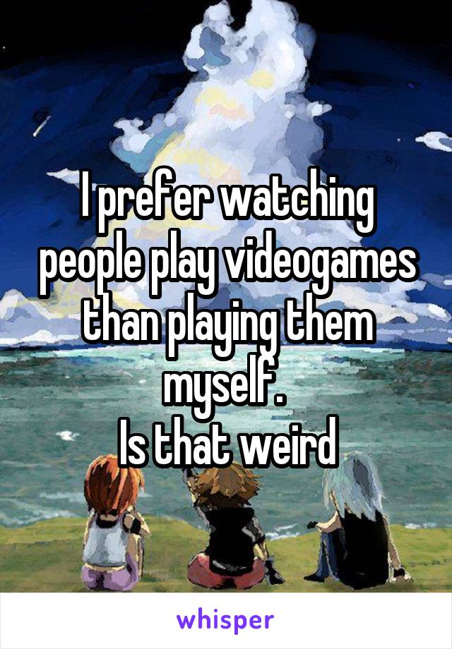 I prefer watching people play videogames than playing them myself. 
Is that weird