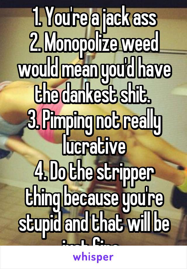 1. You're a jack ass
2. Monopolize weed would mean you'd have the dankest shit. 
3. Pimping not really lucrative
4. Do the stripper thing because you're stupid and that will be just fine. 