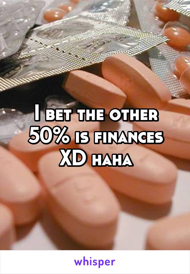 I bet the other 50% is finances XD haha