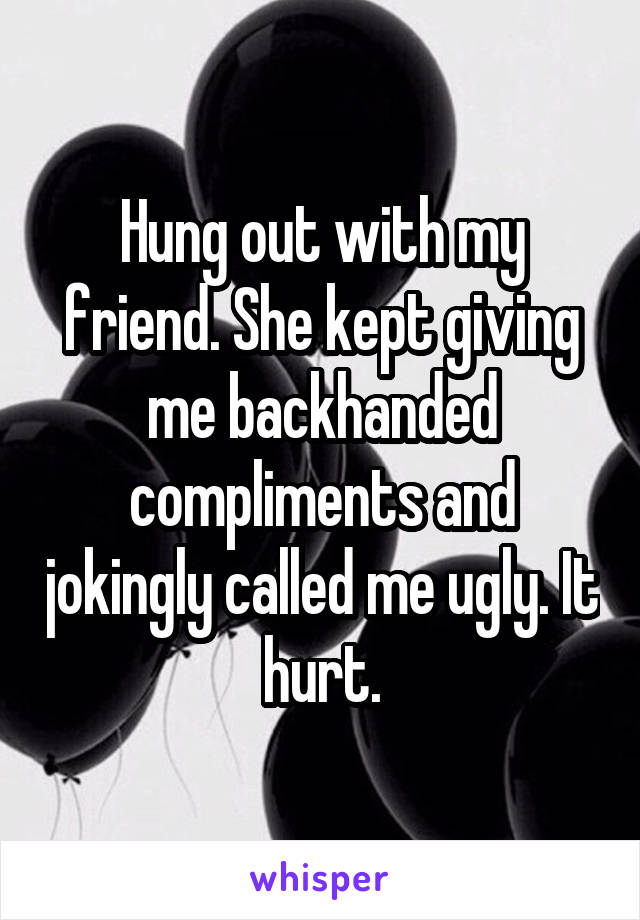 Hung out with my friend. She kept giving me backhanded compliments and jokingly called me ugly. It hurt.