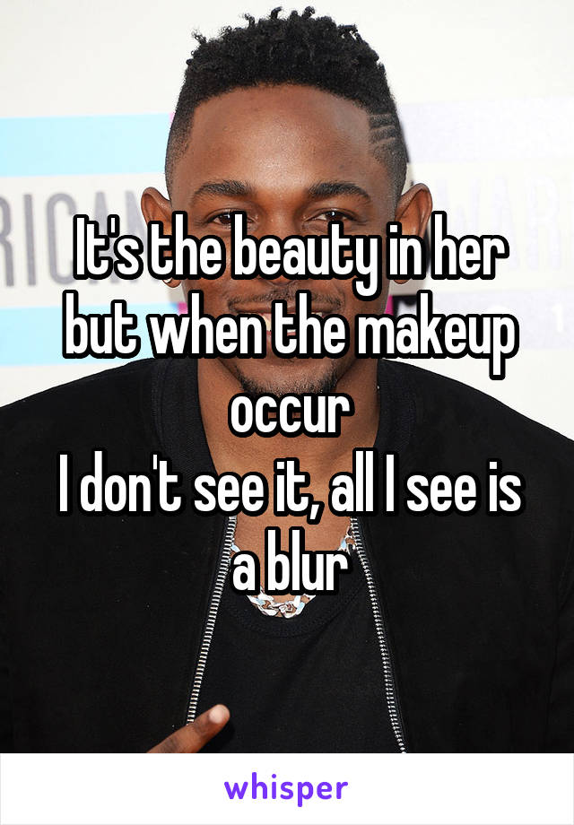 It's the beauty in her but when the makeup occur
I don't see it, all I see is a blur