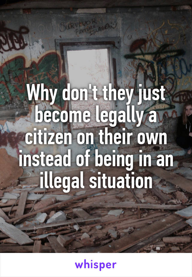 Why don't they just become legally a citizen on their own instead of being in an illegal situation