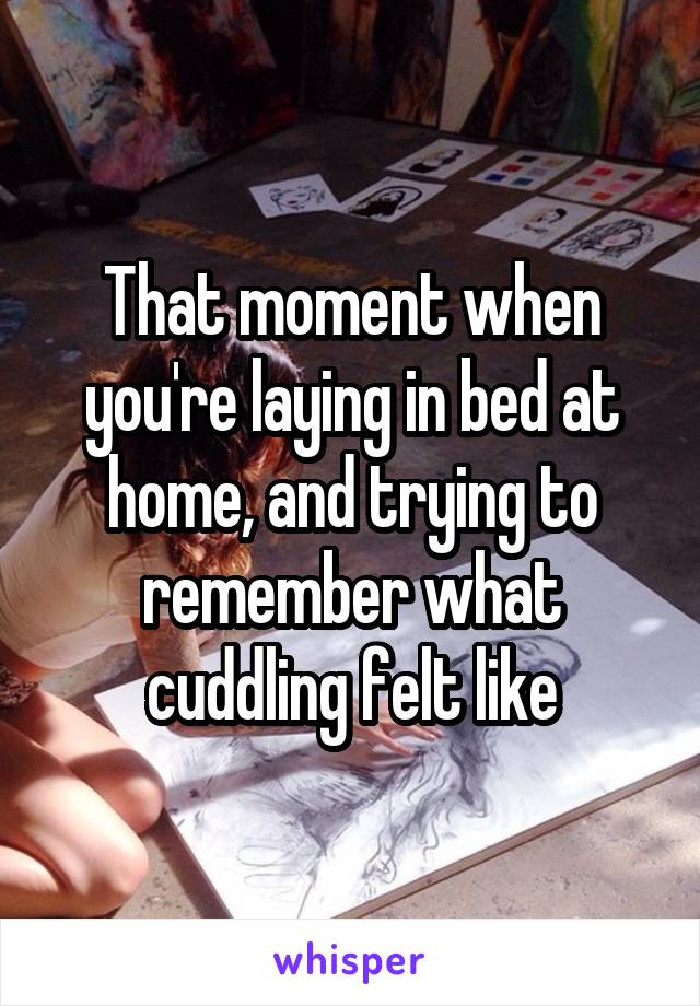 That moment when you're laying in bed at home, and trying to remember what cuddling felt like