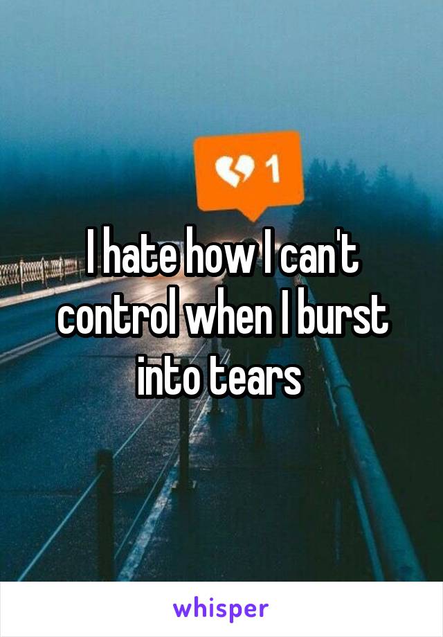 I hate how I can't control when I burst into tears 