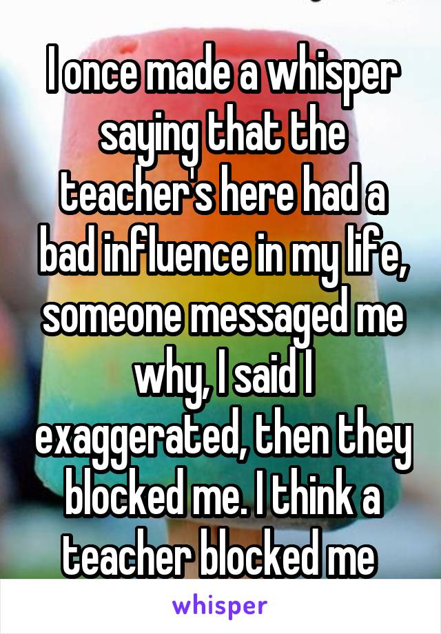 I once made a whisper saying that the teacher's here had a bad influence in my life, someone messaged me why, I said I exaggerated, then they blocked me. I think a teacher blocked me 