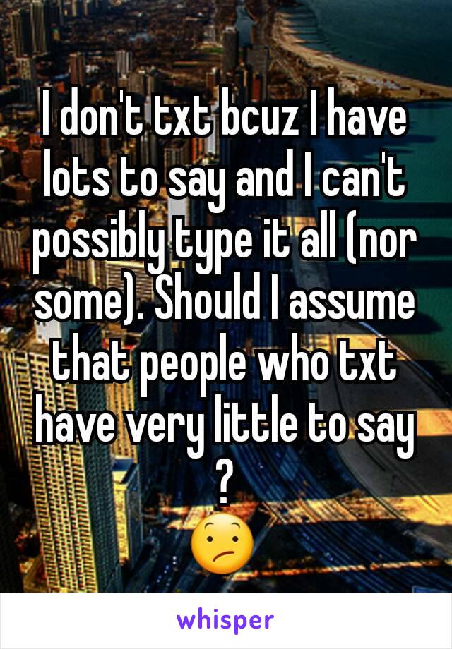 I don't txt bcuz I have lots to say and I can't possibly type it all (nor some). Should I assume that people who txt have very little to say ?
😕 