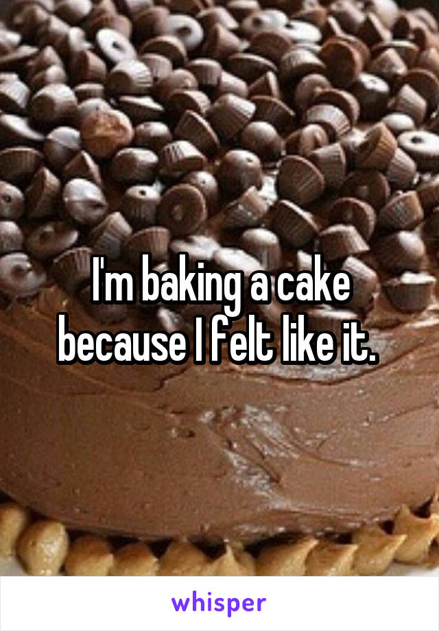 I'm baking a cake because I felt like it. 