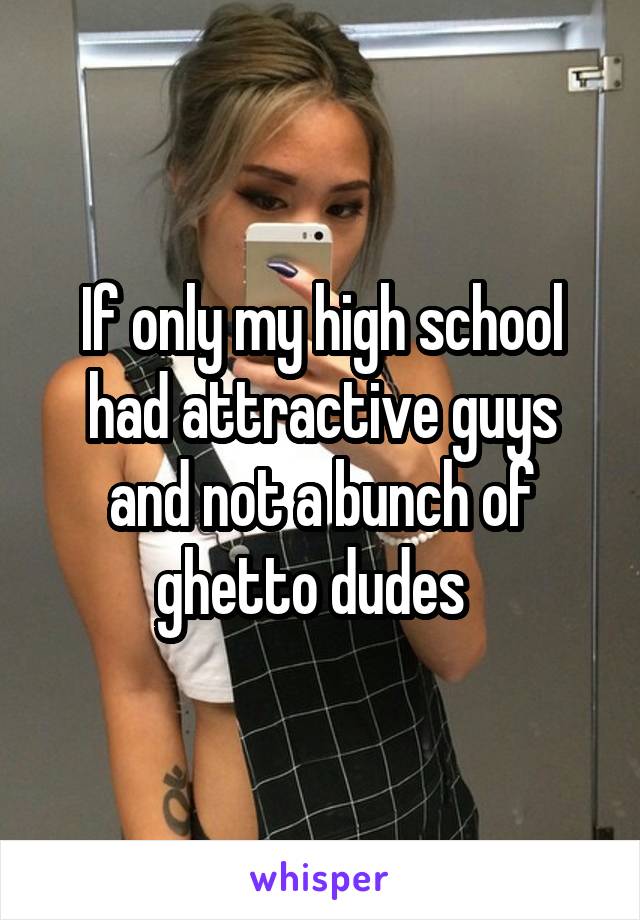 If only my high school had attractive guys and not a bunch of ghetto dudes  
