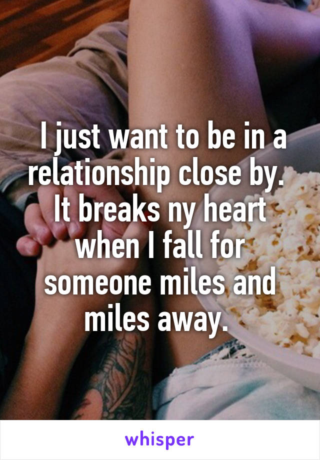  I just want to be in a relationship close by.  It breaks ny heart when I fall for someone miles and miles away. 