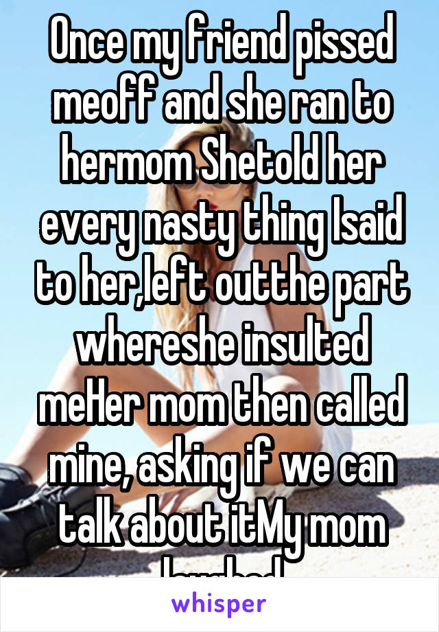 Once my friend pissed meoff and she ran to hermom Shetold her every nasty thing Isaid to her,left outthe part whereshe insulted meHer mom then called mine, asking if we can talk about itMy mom laughed