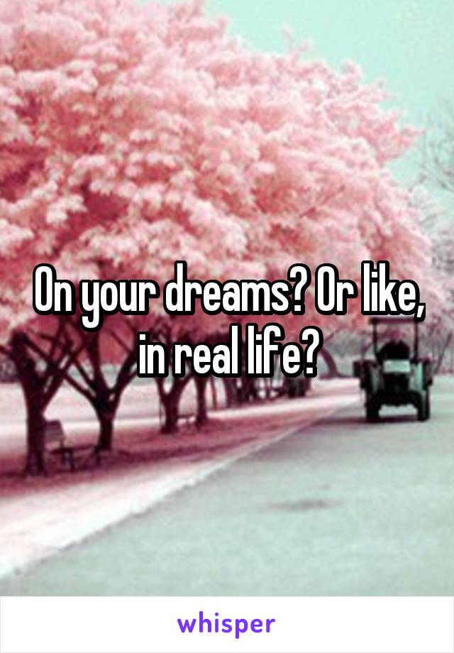 On your dreams? Or like, in real life?