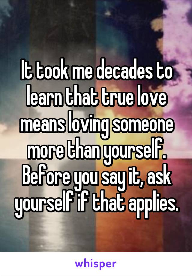 It took me decades to learn that true love means loving someone more than yourself.
Before you say it, ask yourself if that applies.