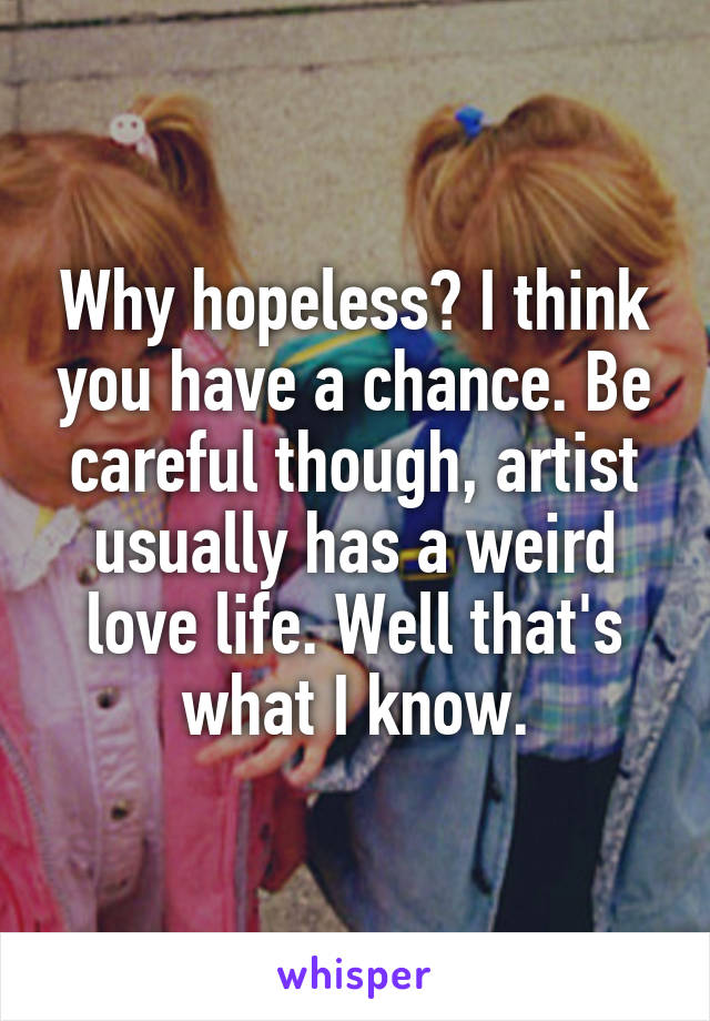 Why hopeless? I think you have a chance. Be careful though, artist usually has a weird love life. Well that's what I know.