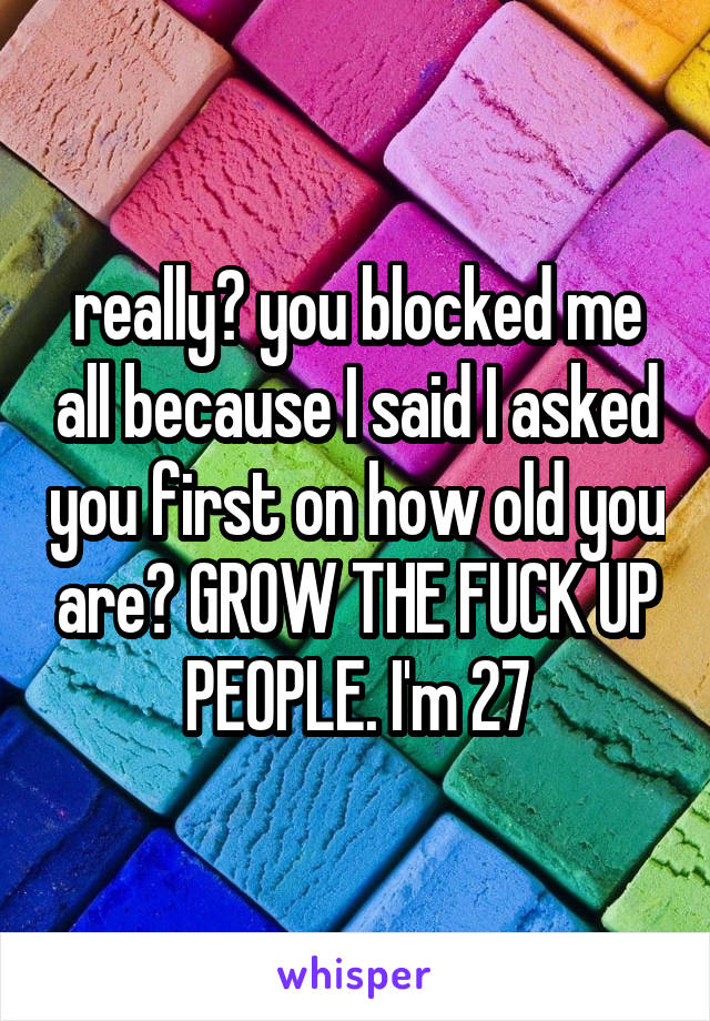 really? you blocked me all because I said I asked you first on how old you are? GROW THE FUCK UP PEOPLE. I'm 27
