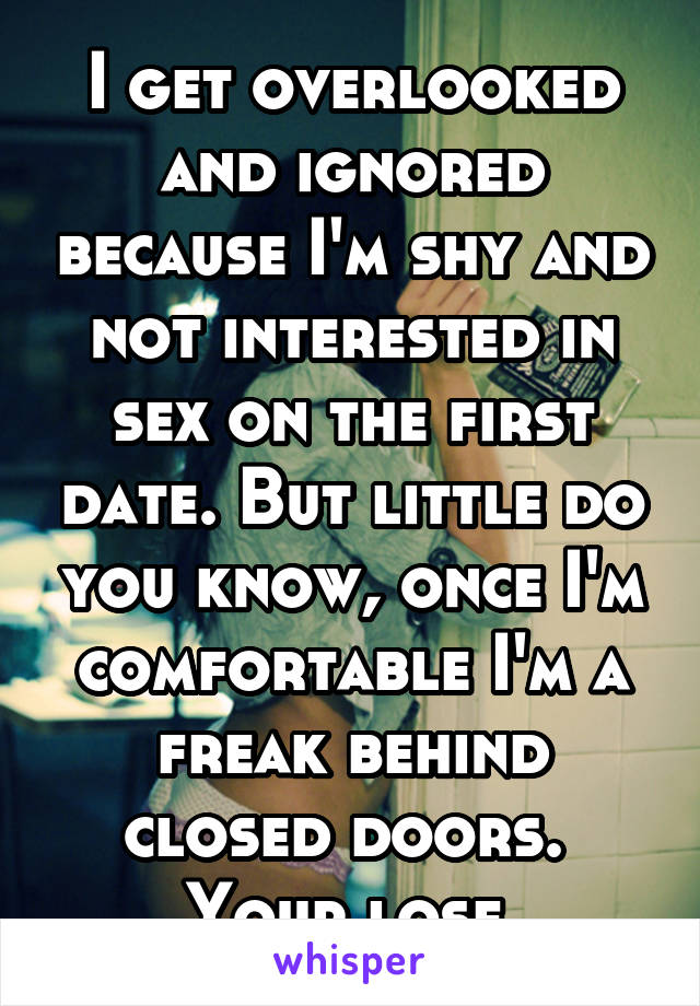 I get overlooked and ignored because I'm shy and not interested in sex on the first date. But little do you know, once I'm comfortable I'm a freak behind closed doors. 
Your lose.