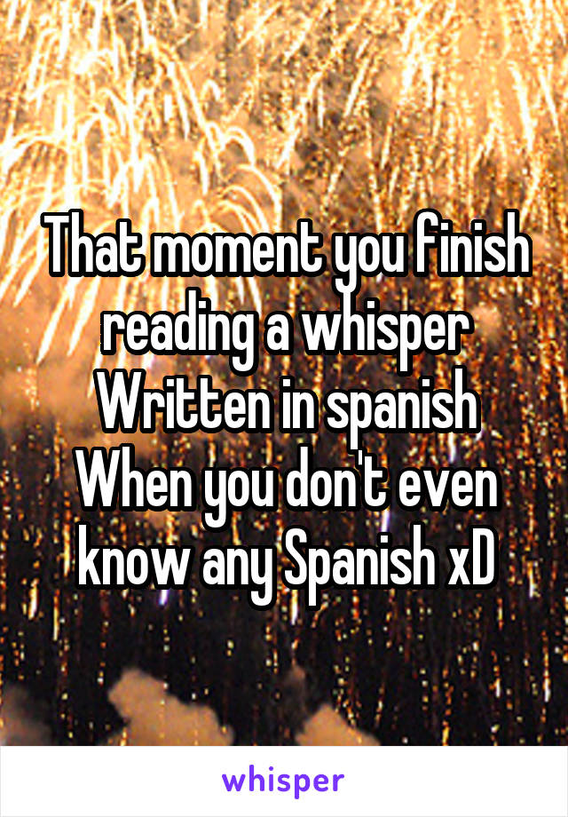 That moment you finish reading a whisper
Written in spanish
When you don't even know any Spanish xD