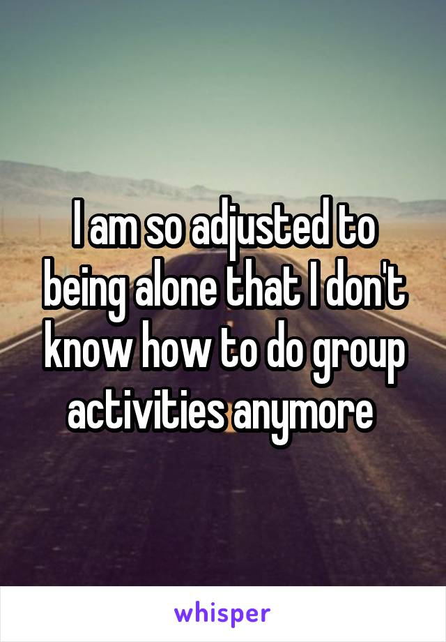 I am so adjusted to being alone that I don't know how to do group activities anymore 