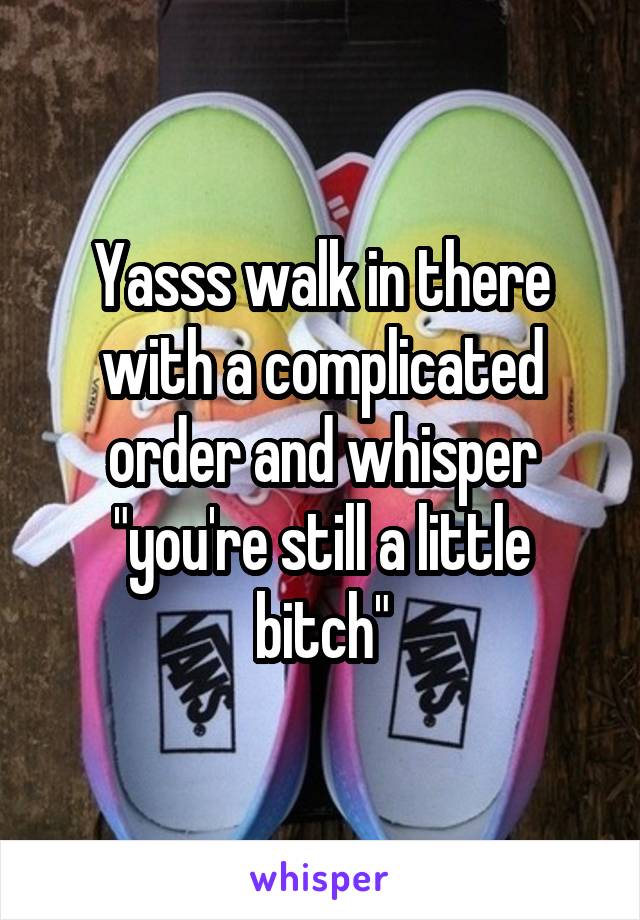Yasss walk in there with a complicated order and whisper "you're still a little bitch"