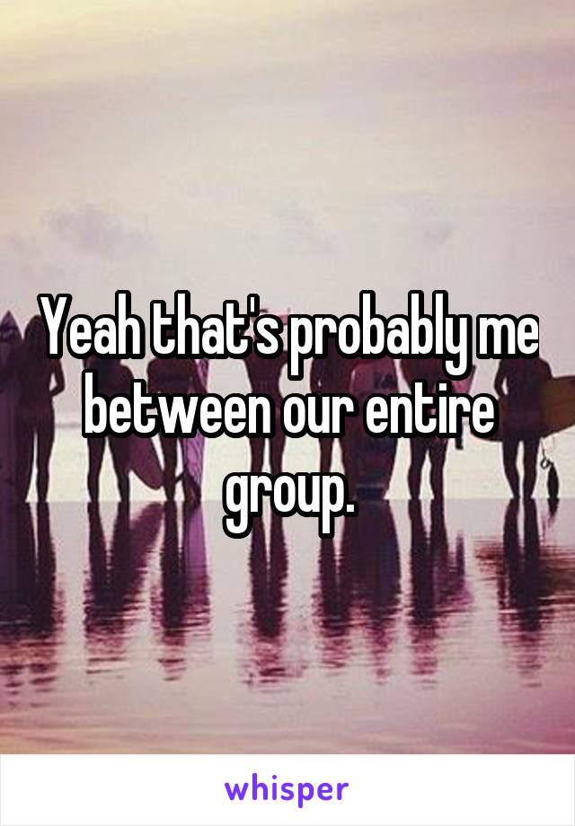Yeah that's probably me between our entire group.