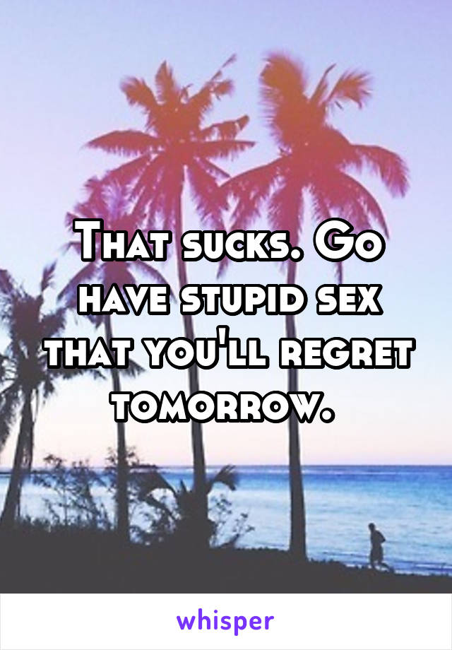 That sucks. Go have stupid sex that you'll regret tomorrow. 