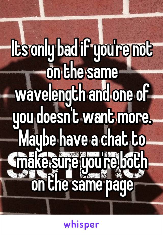 Its only bad if you're not on the same wavelength and one of you doesn't want more. Maybe have a chat to make sure you're both on the same page