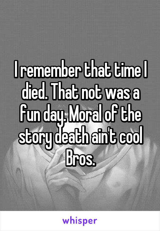 I remember that time I died. That not was a fun day. Moral of the story death ain't cool Bros.