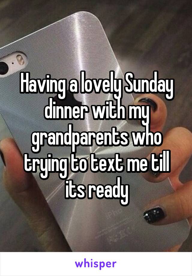 Having a lovely Sunday dinner with my grandparents who trying to text me till its ready