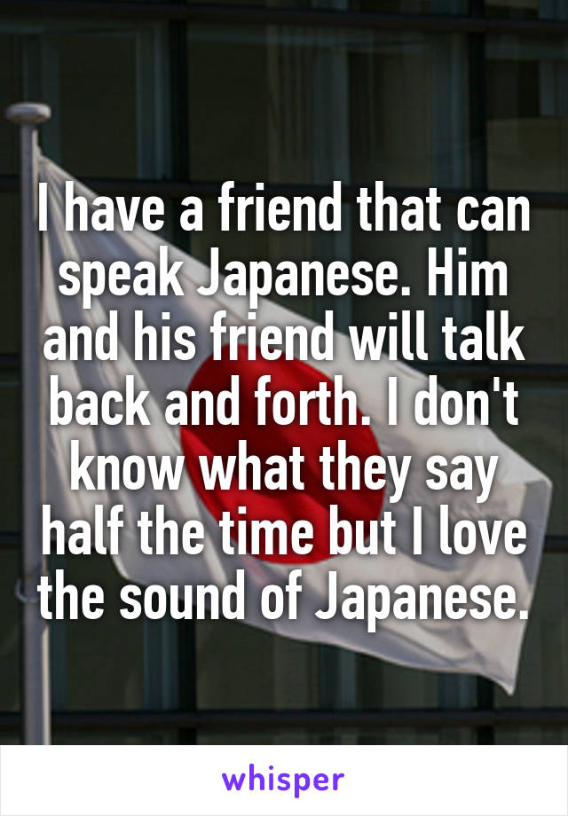 I have a friend that can speak Japanese. Him and his friend will talk back and forth. I don't know what they say half the time but I love the sound of Japanese.