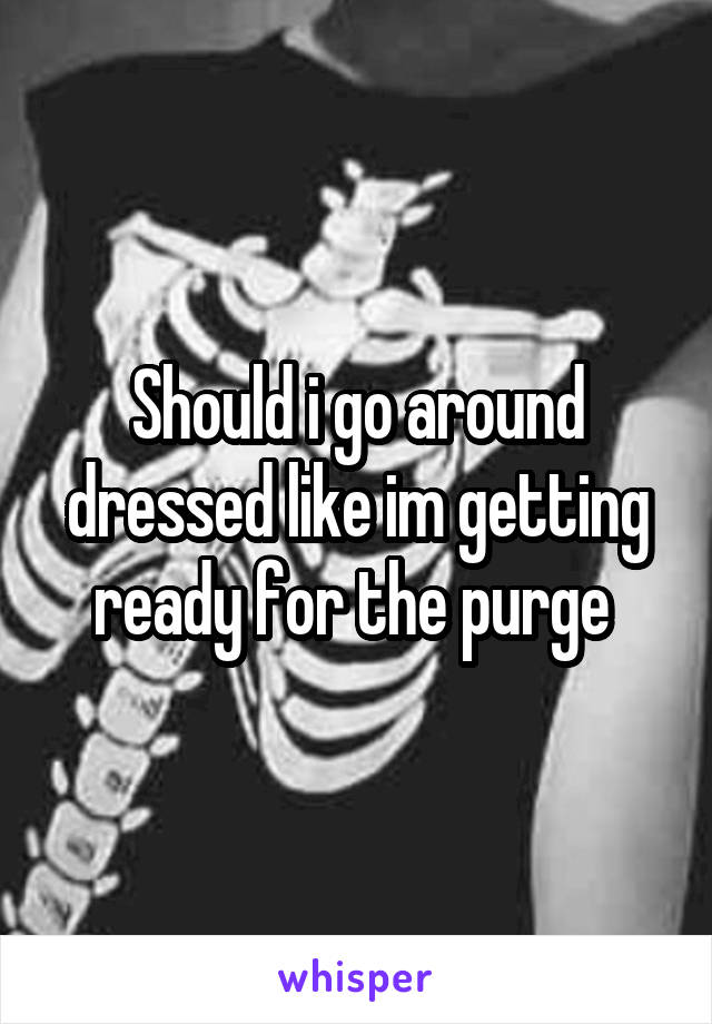 Should i go around dressed like im getting ready for the purge 