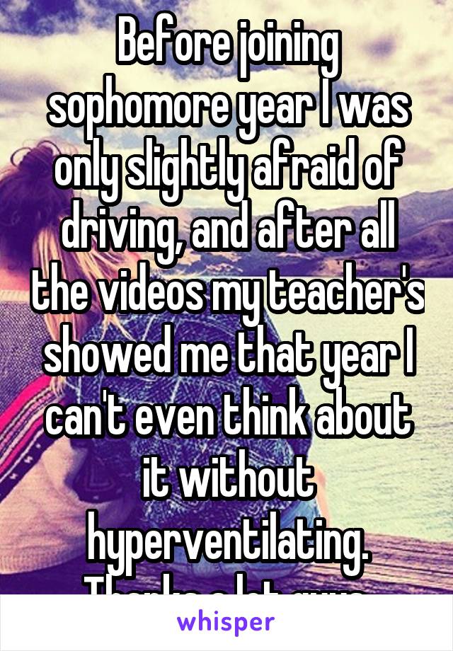 Before joining sophomore year I was only slightly afraid of driving, and after all the videos my teacher's showed me that year I can't even think about it without hyperventilating. Thanks a lot guys.