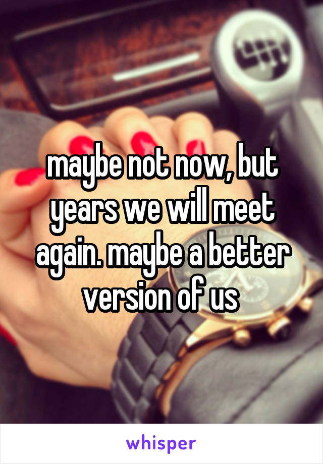 maybe not now, but years we will meet again. maybe a better version of us 