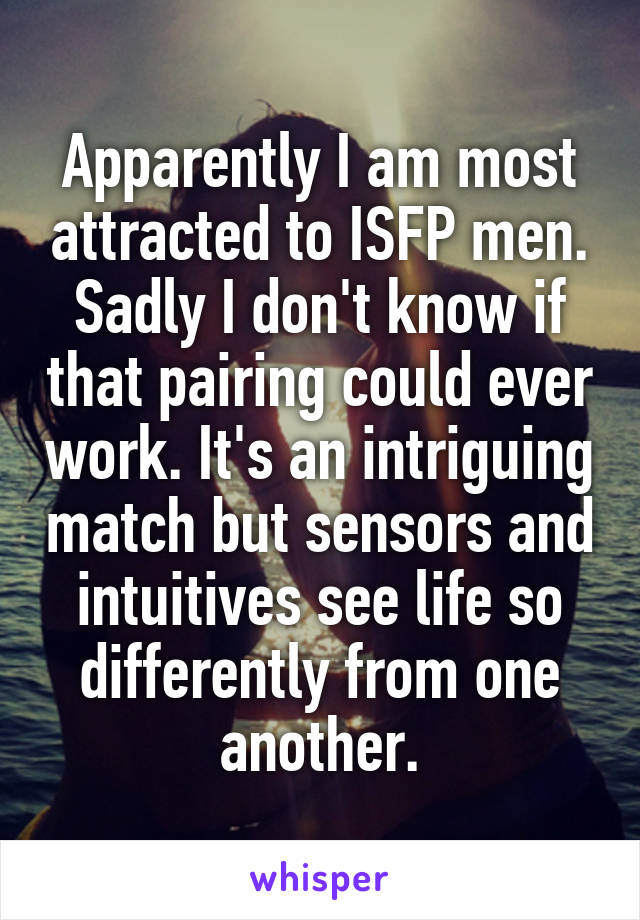 Apparently I am most attracted to ISFP men. Sadly I don't know if that pairing could ever work. It's an intriguing match but sensors and intuitives see life so differently from one another.