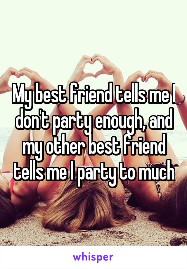 My best friend tells me I don't party enough, and my other best friend tells me I party to much