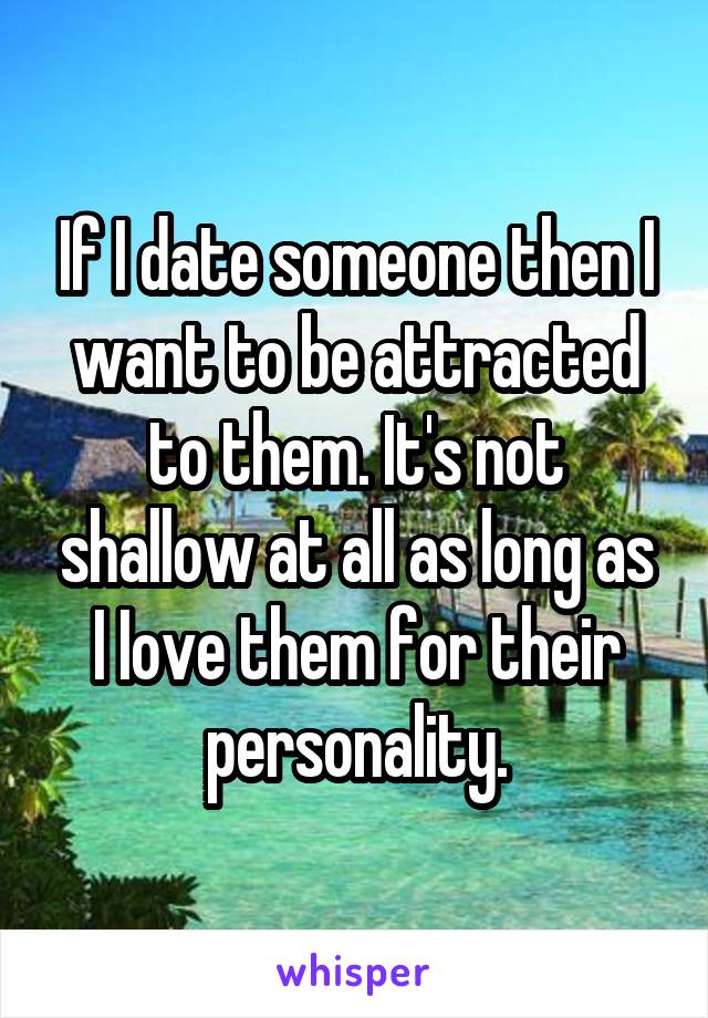 If I date someone then I want to be attracted to them. It's not shallow at all as long as I Iove them for their personality.