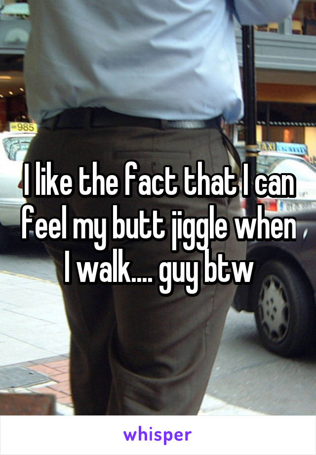 I like the fact that I can feel my butt jiggle when I walk.... guy btw