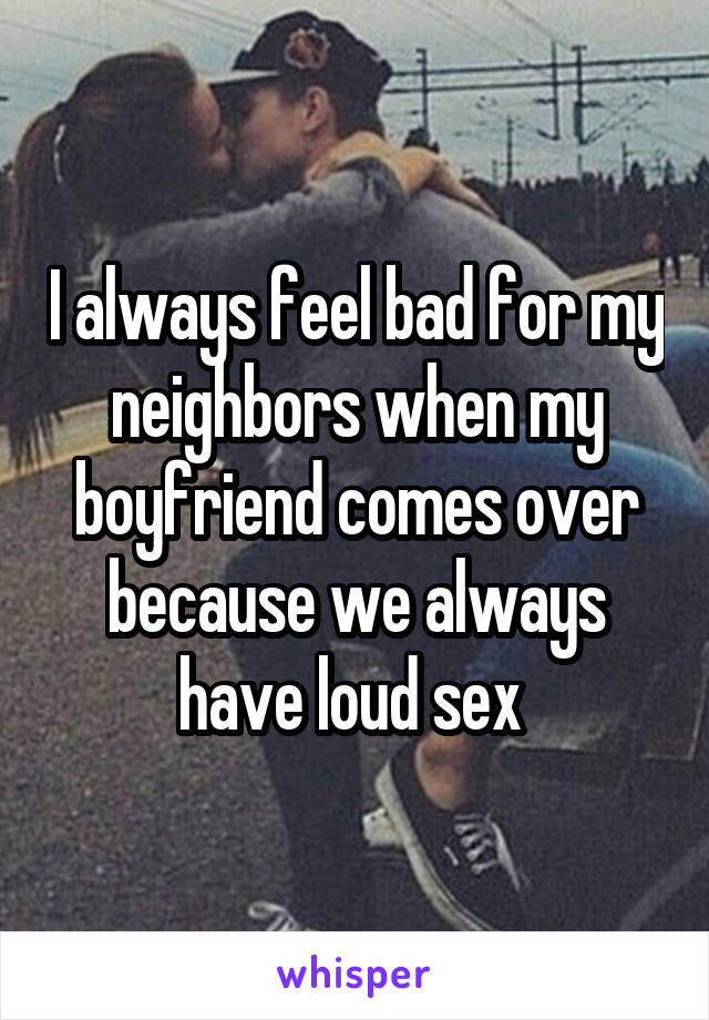 I always feel bad for my neighbors when my boyfriend comes over because we always have loud sex 