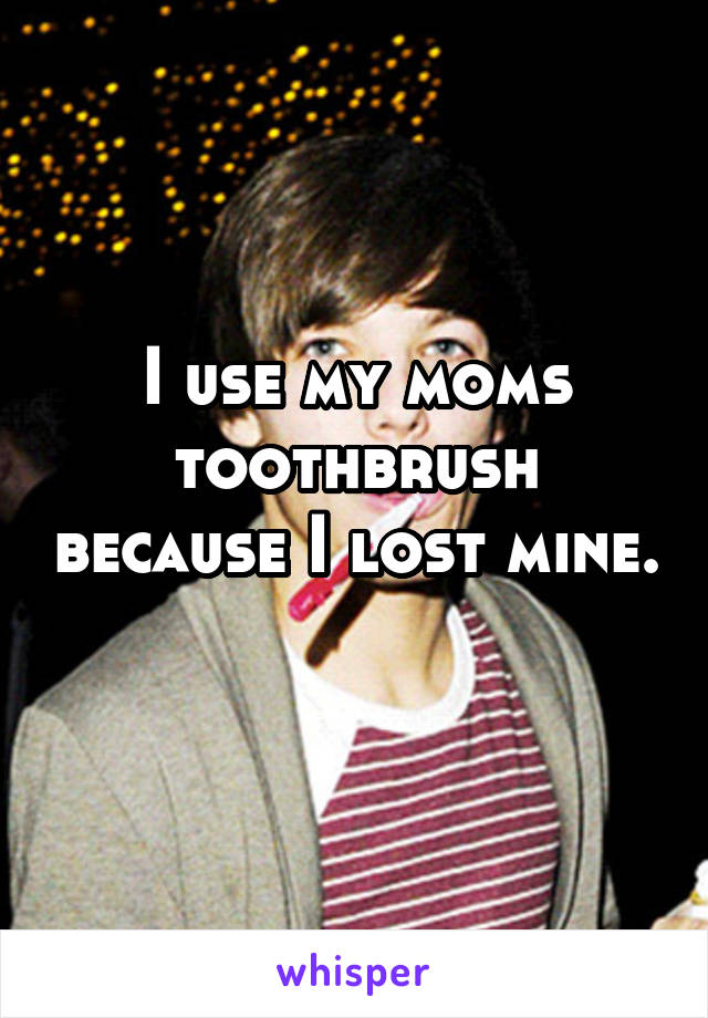 I use my moms toothbrush because I lost mine. 