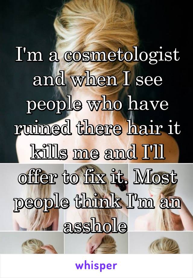 I'm a cosmetologist and when I see people who have ruined there hair it kills me and I'll offer to fix it. Most people think I'm an asshole 